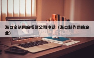 常德海口定制网站搭建公司电话（海口制作网站企业）