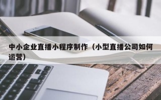 常德中小企业直播小程序制作（小型直播公司如何运营）
