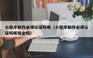 常德小程序制作必须认证吗呢（小程序制作必须认证吗呢安全吗）
