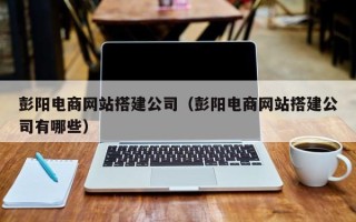 常德彭阳电商网站搭建公司（彭阳电商网站搭建公司有哪些）