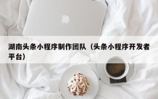 常德湖南头条小程序制作团队（头条小程序开发者平台）