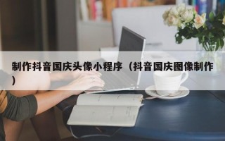 常德制作抖音国庆头像小程序（抖音国庆图像制作）
