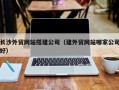 常德长沙外贸网站搭建公司（建外贸网站哪家公司好）