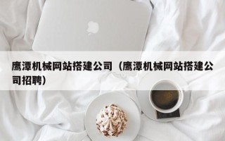 常德鹰潭机械网站搭建公司（鹰潭机械网站搭建公司招聘）
