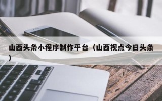 常德山西头条小程序制作平台（山西视点今日头条）